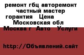 ремонт гбц-авторемонт частный мастер-горантия › Цена ­ 1 000 - Московская обл., Москва г. Авто » Услуги   